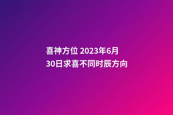 喜神方位 2023年6月30日求喜不同时辰方向